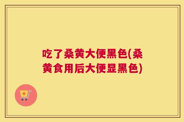 吃了桑黄大便黑色(桑黄食用后大便显黑色)