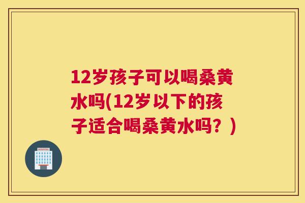12岁孩子可以喝桑黄水吗(12岁以下的孩子适合喝桑黄水吗？)