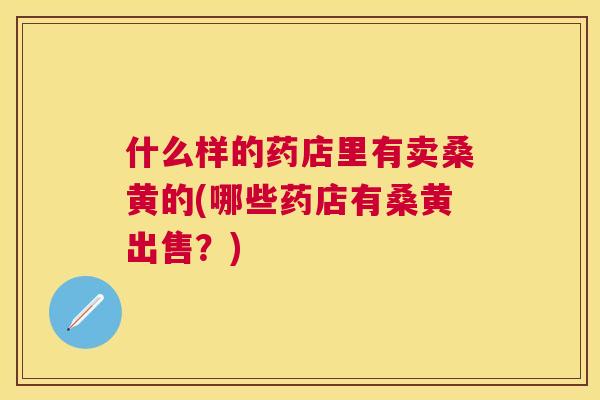什么样的药店里有卖桑黄的(哪些药店有桑黄出售？)
