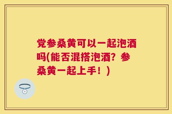 党参桑黄可以一起泡酒吗(能否混搭泡酒？参桑黄一起上手！)