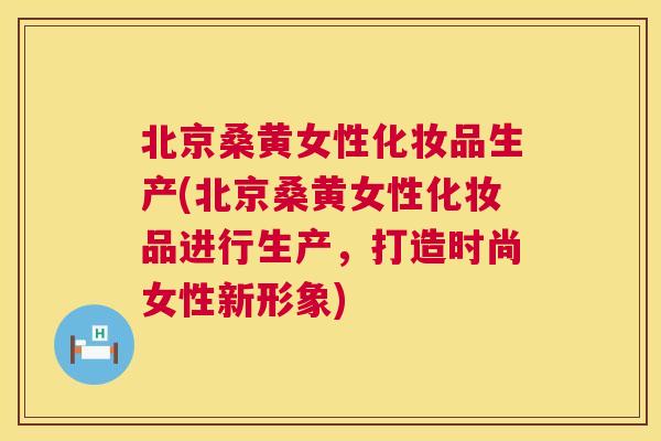 北京桑黄女性化妆品生产(北京桑黄女性化妆品进行生产，打造时尚女性新形象)