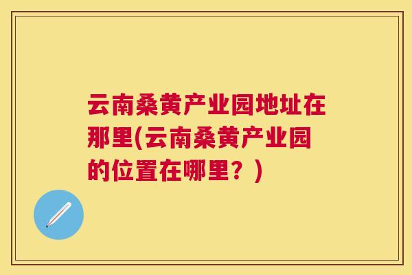 云南桑黄产业园地址在那里(云南桑黄产业园的位置在哪里？)
