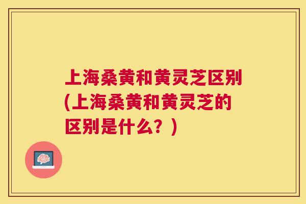 上海桑黄和黄灵芝区别(上海桑黄和黄灵芝的区别是什么？)