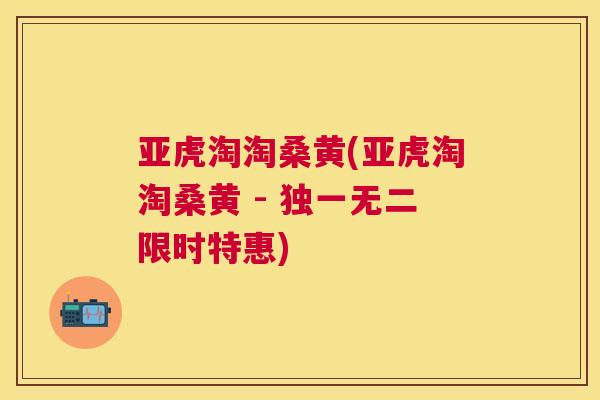亚虎淘淘桑黄(亚虎淘淘桑黄 - 独一无二限时特惠)