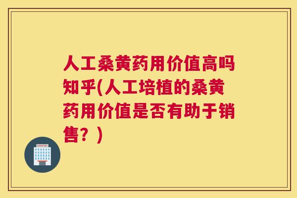 人工桑黄药用价值高吗知乎(人工培植的桑黄药用价值是否有助于销售？)
