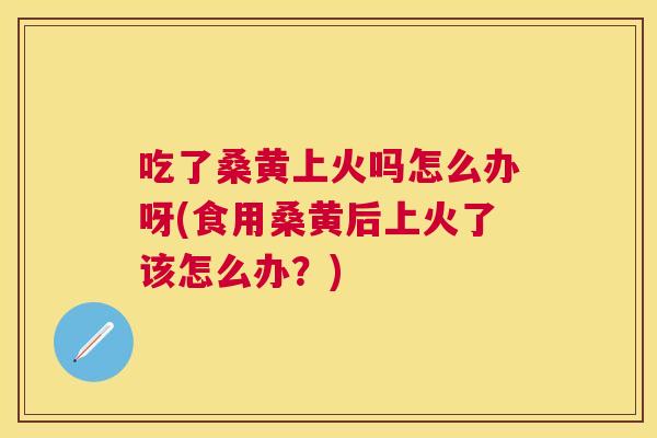 吃了桑黄上火吗怎么办呀(食用桑黄后上火了该怎么办？)