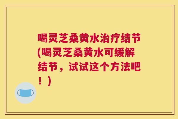 喝灵芝桑黄水结节(喝灵芝桑黄水可缓解结节，试试这个方法吧！)