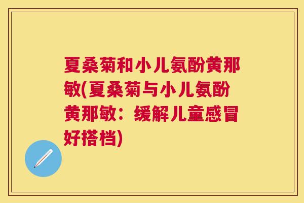 夏桑菊和小儿氨酚黄那敏(夏桑菊与小儿氨酚黄那敏：缓解儿童好搭档)