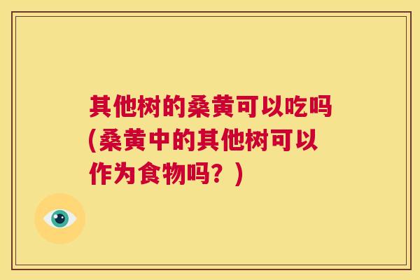 其他树的桑黄可以吃吗(桑黄中的其他树可以作为食物吗？)