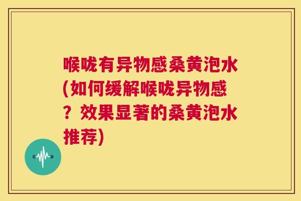 喉咙有异物感桑黄泡水(如何缓解喉咙异物感？效果显著的桑黄泡水推荐)