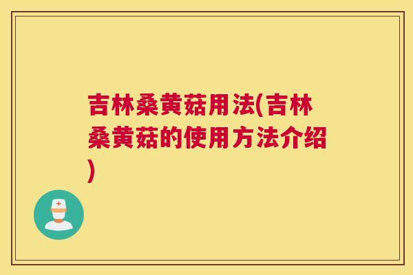 吉林桑黄菇用法(吉林桑黄菇的使用方法介绍)