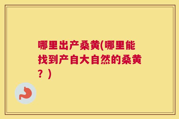 哪里出产桑黄(哪里能找到产自大自然的桑黄？)