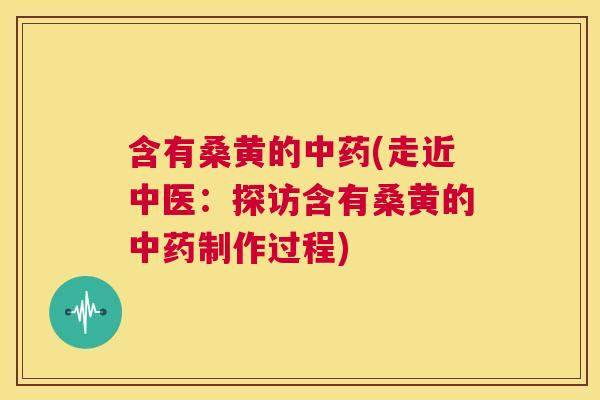 含有桑黄的(走近中医：探访含有桑黄的制作过程)