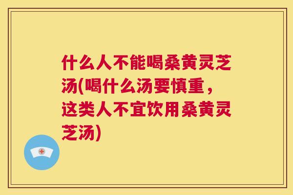 什么人不能喝桑黄灵芝汤(喝什么汤要慎重，这类人不宜饮用桑黄灵芝汤)