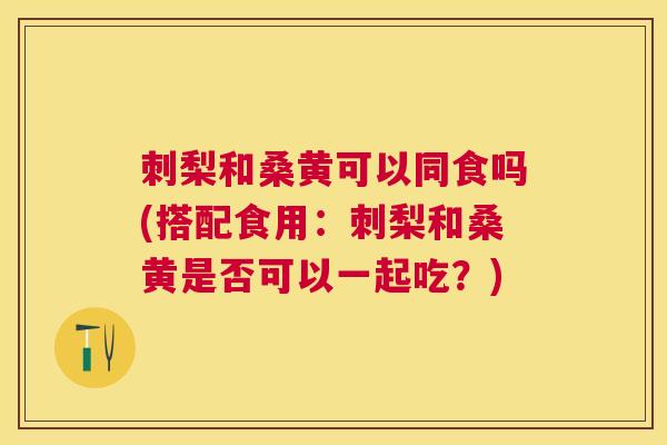 刺梨和桑黄可以同食吗(搭配食用：刺梨和桑黄是否可以一起吃？)