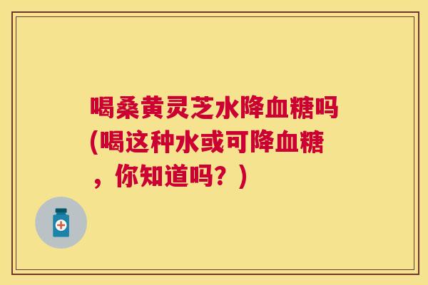 喝桑黄灵芝水降吗(喝这种水或可降，你知道吗？)
