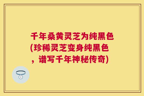 千年桑黄灵芝为纯黑色(珍稀灵芝变身纯黑色，谱写千年神秘传奇)