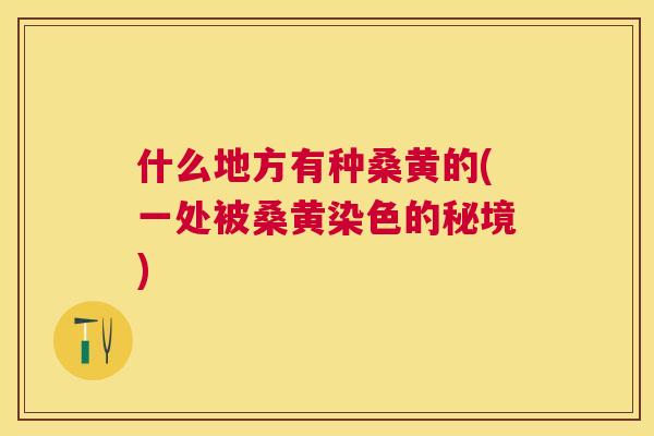 什么地方有种桑黄的(一处被桑黄染色的秘境)