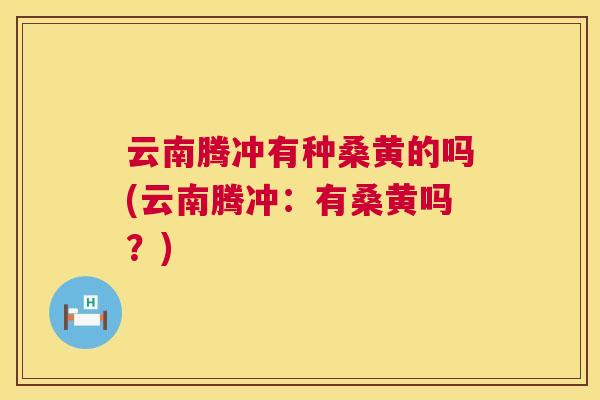 云南腾冲有种桑黄的吗(云南腾冲：有桑黄吗？)