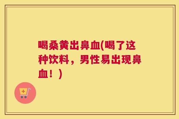 喝桑黄出鼻(喝了这种饮料，男性易出现鼻！)