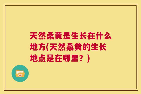 天然桑黄是生长在什么地方(天然桑黄的生长地点是在哪里？)