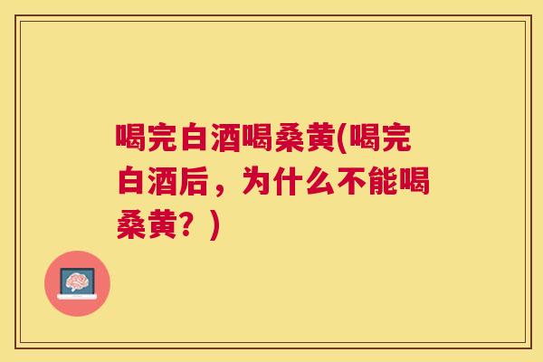 喝完白酒喝桑黄(喝完白酒后，为什么不能喝桑黄？)