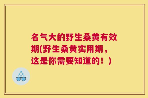 名气大的野生桑黄有效期(野生桑黄实用期，这是你需要知道的！)