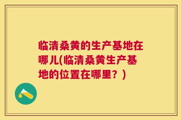 临清桑黄的生产基地在哪儿(临清桑黄生产基地的位置在哪里？)