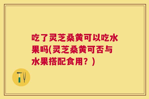 吃了灵芝桑黄可以吃水果吗(灵芝桑黄可否与水果搭配食用？)
