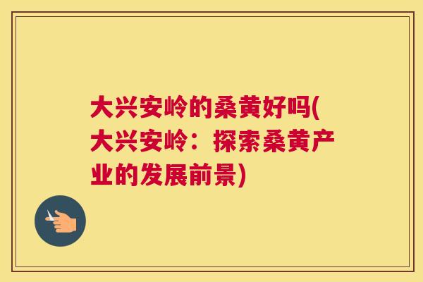 大兴安岭的桑黄好吗(大兴安岭：探索桑黄产业的发展前景)