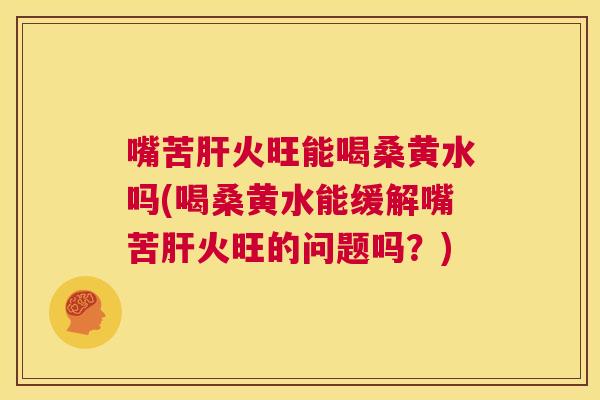 嘴苦火旺能喝桑黄水吗(喝桑黄水能缓解嘴苦火旺的问题吗？)