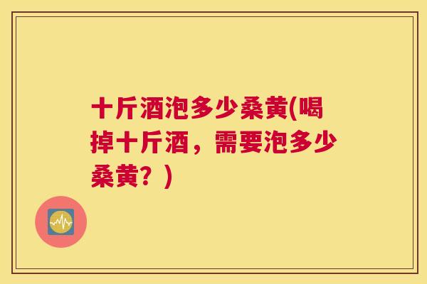 十斤酒泡多少桑黄(喝掉十斤酒，需要泡多少桑黄？)