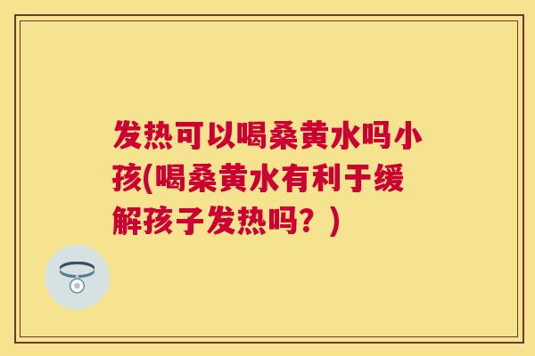发热可以喝桑黄水吗小孩(喝桑黄水有利于缓解孩子发热吗？)