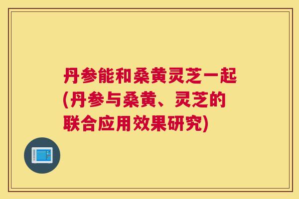 丹参能和桑黄灵芝一起(丹参与桑黄、灵芝的联合应用效果研究)