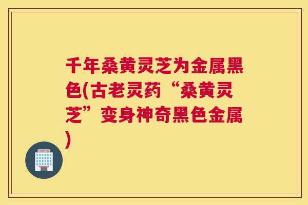 千年桑黄灵芝为金属黑色(古老灵药“桑黄灵芝”变身神奇黑色金属)