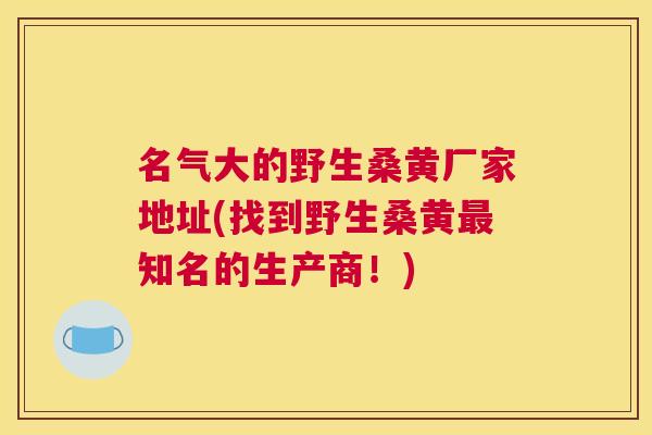 名气大的野生桑黄厂家地址(找到野生桑黄知名的生产商！)