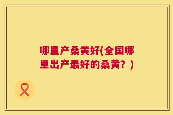 哪里产桑黄好(全国哪里出产好的桑黄？)