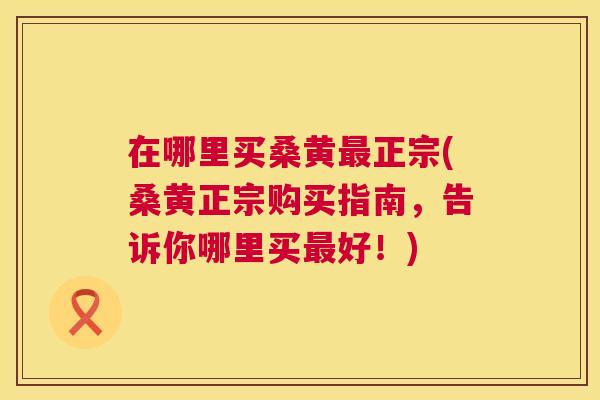 在哪里买桑黄正宗(桑黄正宗购买指南，告诉你哪里买好！)