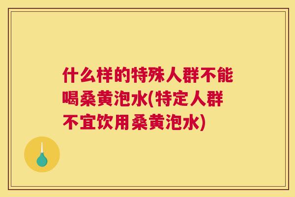 什么样的特殊人群不能喝桑黄泡水(特定人群不宜饮用桑黄泡水)