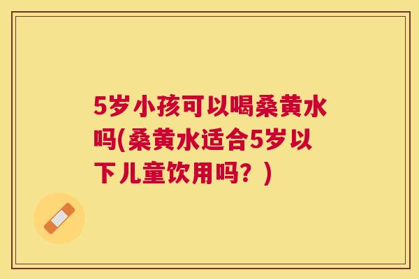 5岁小孩可以喝桑黄水吗(桑黄水适合5岁以下儿童饮用吗？)