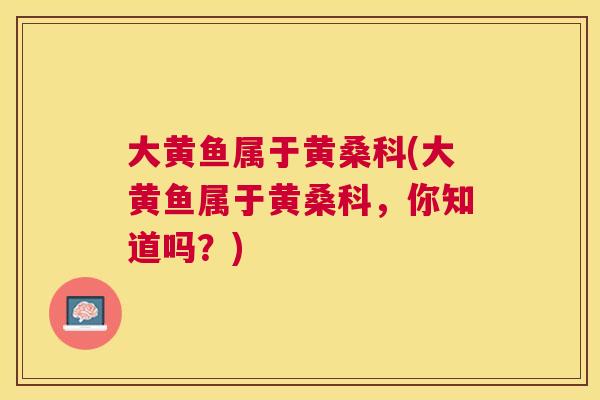 大黄鱼属于黄桑科(大黄鱼属于黄桑科，你知道吗？)