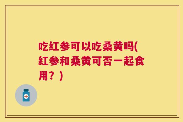 吃红参可以吃桑黄吗(红参和桑黄可否一起食用？)