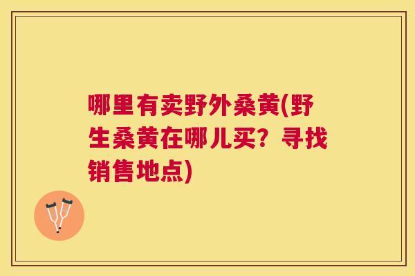 哪里有卖野外桑黄(野生桑黄在哪儿买？寻找销售地点)