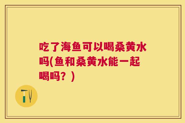 吃了海鱼可以喝桑黄水吗(鱼和桑黄水能一起喝吗？)
