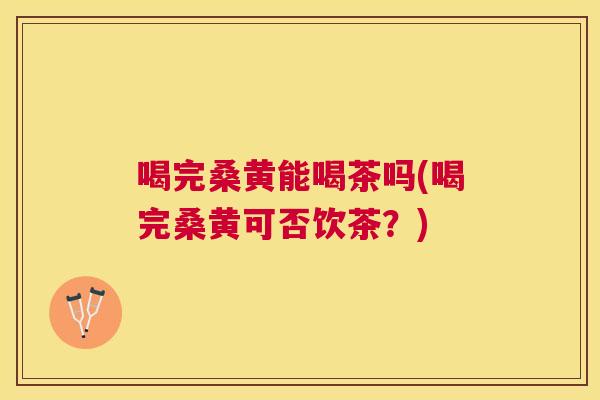 喝完桑黄能喝茶吗(喝完桑黄可否饮茶？)