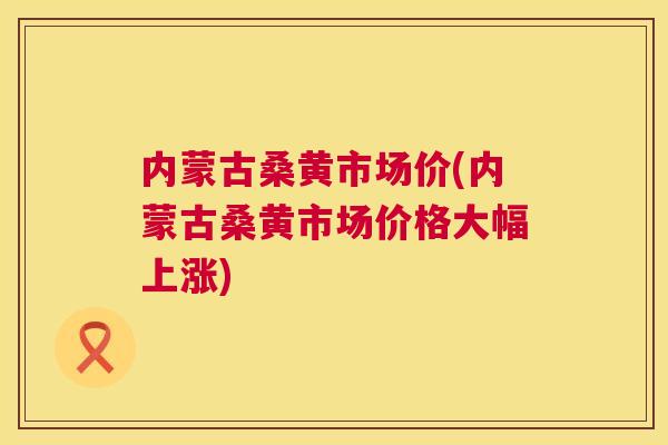 内蒙古桑黄市场价(内蒙古桑黄市场价格大幅上涨)