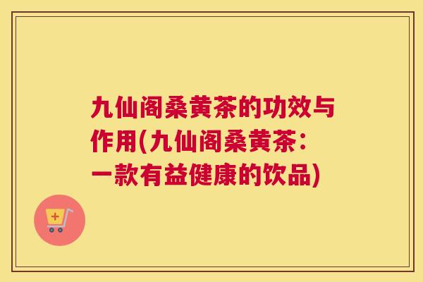 九仙阁桑黄茶的功效与作用(九仙阁桑黄茶：一款有益健康的饮品)
