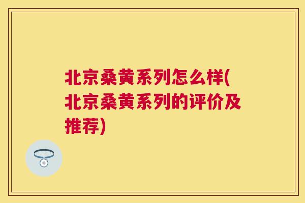 北京桑黄系列怎么样(北京桑黄系列的评价及推荐)