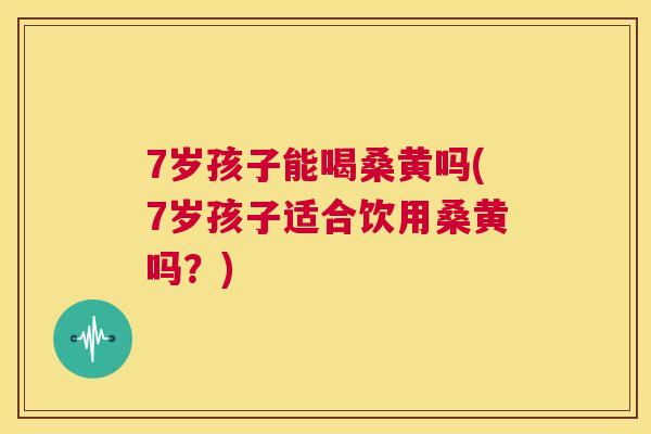 7岁孩子能喝桑黄吗(7岁孩子适合饮用桑黄吗？)