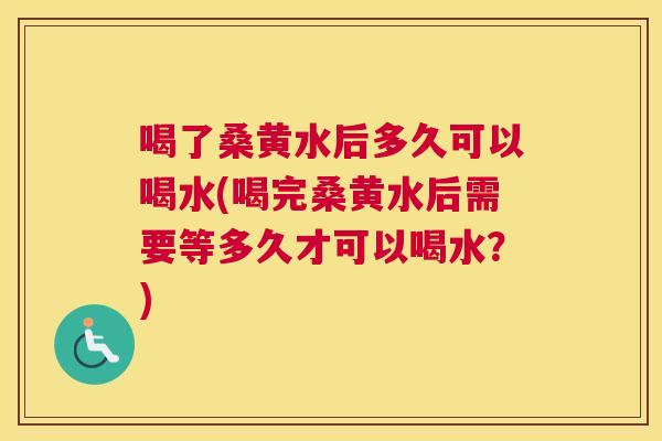 喝了桑黄水后多久可以喝水(喝完桑黄水后需要等多久才可以喝水？)